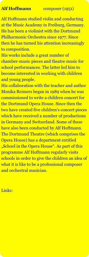 
Alf Hoffmann            composer (1951)

Alf Hoffmann studied violin and conducting at the Music Academy in Freiburg, Germany. He has been a violinist with the Dortmund Philharmonic Orchestra since 1977. Since then he has turned his attention increasingly to composition. 
His works include a great number of chamber-music pieces and theatre music for school performances. The latter led him to become interested in working with children and young people. 
His collaboration with the teacher and author Monika Reimers began in 1989 when he was commissioned to write a children concert for the Dortmund Opera House. Since then the two have created five children’s concert pieces which have received a number of productions in Germany and Switzerland. Some of these have also been conducted by Alf Hoffmann. 
The Dortmund Theatre (which comprises the Opera House) has a department entitled „School in the Opera House“. As part of this programme Alf Hoffmann regularly visits schools in order to give the children an idea of what it is like to be a professional composer and orchestral musician. 



Links:

