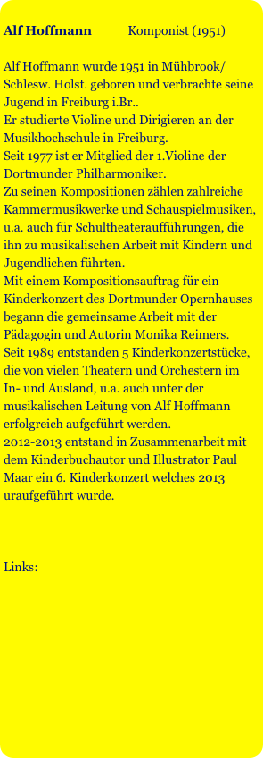 
Alf Hoffmann            Komponist (1951)

Alf Hoffmann wurde 1951 in Mühbrook/Schlesw. Holst. geboren und verbrachte seine Jugend in Freiburg i.Br..
Er studierte Violine und Dirigieren an der Musikhochschule in Freiburg. 
Seit 1977 ist er Mitglied der 1.Violine der Dortmunder Philharmoniker.
Zu seinen Kompositionen zählen zahlreiche Kammermusikwerke und Schauspielmusiken, u.a. auch für Schultheateraufführungen, die ihn zu musikalischen Arbeit mit Kindern und Jugendlichen führten.
Mit einem Kompositionsauftrag für ein Kinderkonzert des Dortmunder Opernhauses begann die gemeinsame Arbeit mit der Pädagogin und Autorin Monika Reimers.
Seit 1989 entstanden 5 Kinderkonzertstücke, die von vielen Theatern und Orchestern im In- und Ausland, u.a. auch unter der musikalischen Leitung von Alf Hoffmann erfolgreich aufgeführt werden.
2012-2013 entstand in Zusammenarbeit mit dem Kinderbuchautor und Illustrator Paul Maar ein 6. Kinderkonzert welches 2013 uraufgeführt wurde.



Links:



